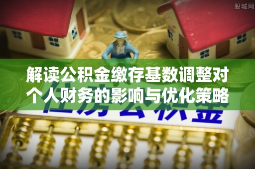 企石解读公积金缴存基数调整对个人财务的影响与优化策略
