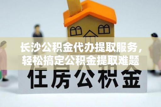 企石长沙公积金代办提取服务，轻松搞定公积金提取难题