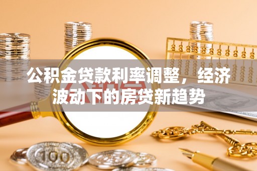 企石公积金贷款利率调整，经济波动下的房贷新趋势