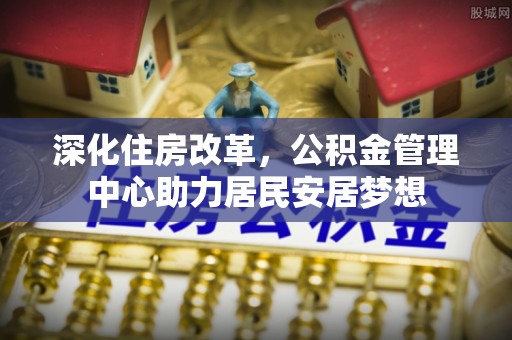 企石深化住房改革，公积金管理中心助力居民安居梦想