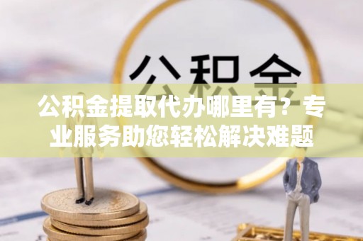企石公积金提取代办哪里有？专业服务助您轻松解决难题