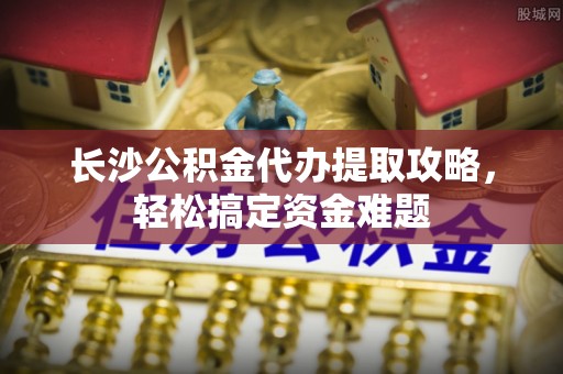 企石长沙公积金代办提取攻略，轻松搞定资金难题