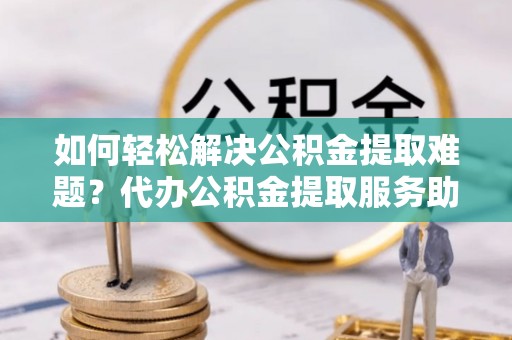 企石如何轻松解决公积金提取难题？代办公积金提取服务助您一臂之力