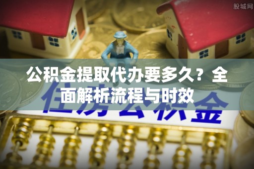 企石公积金提取代办要多久？全面解析流程与时效