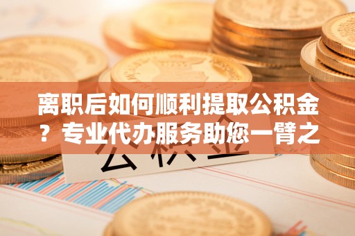 企石离职后如何顺利提取公积金？专业代办服务助您一臂之力