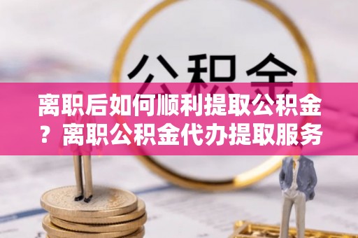 企石离职后如何顺利提取公积金？离职公积金代办提取服务助力无忧办理