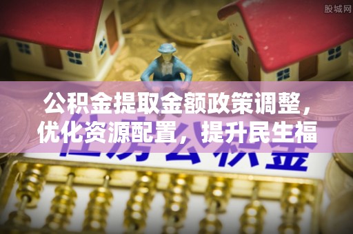 企石公积金提取金额政策调整，优化资源配置，提升民生福祉