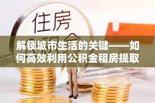 企石解锁城市生活的关键——如何高效利用公积金租房提取实现居住自由